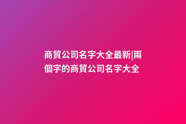 商貿公司名字大全最新|兩個字的商貿公司名字大全-第1張-公司起名-玄機派